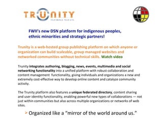 Introduction Trunity   is a web-hosted group publishing platform on which anyone or organization can build scaleable, group managed websites and networked communities without technical skills.  Watch video Trunity  integrates authoring, blogging, news, events, multimedia and social networking functionality  into a unified platform with robust collaboration and content management  functionality, giving individuals and organizations a new and extremely cost-effective way to develop online content and catalyze community activity.  The Trunity platform also features a  unique federated directory , content sharing and user identity functionality, enabling powerful new types of collaborations — not just within communities but also across multiple organizations or networks of web sites. ,[object Object],FWII’s new DSN platform for indigenous peoples,  ethnic minorities and strategic partners! 