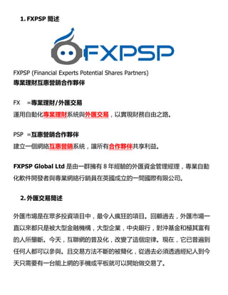 1. FXPSP 
FXPSP (Financial Experts Potential Shares Partners)
IؔݠINⷰ
FX =Iؔ/R
\ԄӻIؔϵycR
PSP =ݠINⷰ
һWjݠINϵy׌
FXPSP Global Ltd һȺ
ܛ_lcIWjNTӢһgH޹˾
2. R׺
RЈڱͶYĿУ˯Ŀ^ȥRЈһ
ֱԁֻǱͽڙCIyУ_͘O主
Ŕࡣ죬Wռ׃@ɡFڣձ鵽
κ˶ԅcҽ׷ı^ȥ͸^o˵
ֻҪһ̨ϾW֙CƽͿ_ʼˡ
FXPSP (Financial Experts Potential Shares Partners)
RףԌFؔ֮·
ϵy׌кⷰ鹲档
һȺ 8 꽛RYIԄ
ܛ_lcIWjNTӢһgH޹˾
RЈڱͶYĿУ˯Ŀ^ȥRЈһ
ֱԁֻǱͽڙCIyУ_͘O主
Ŕࡣ죬Wռ׃@ɡFڣձ鵽
κ˶ԅcҽ׷ı^ȥ͸^o˵
ֻҪһ̨ϾW֙CƽͿ_ʼˡ
ԌFؔ֮·
꽛RYIԄ
ܛ_lcIWjNTӢһgH޹˾
RЈڱͶYĿУ˯Ŀ^ȥRЈһ
ֱԁֻǱͽڙCIyУ_͘O主
Ŕࡣ죬Wռ׃@ɡFڣձ鵽
κ˶ԅcҽ׷ı^ȥ͸^o˵
 