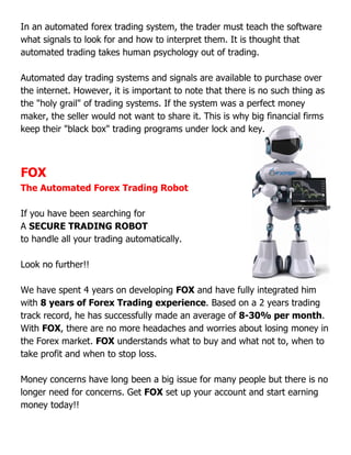 In an automated forex trading system, the trader must teach the software
what signals to look for and how to interpret them. It is thought that
automated trading takes human psychology out of trading.
Automated day trading systems and signals are
the internet. However, it is important to note that there is no such thing as
the "holy grail" of trading systems. If the system was a perfect money
maker, the seller would not want to share it. This is why big financial firms
keep their "black box" trading programs under lock and key.
FOX
The Automated Forex Trading Robot
If you have been searching for
A SECURE TRADING ROBOT
to handle all your trading automatically
Look no further!!
We have spent 4 years on developing
with 8 years of Forex Trading experience
track record, he has successfully made an average of
With FOX, there are no more headaches and worries about losing money in
the Forex market. FOX understands what to buy and what not to, when to
take profit and when to stop loss.
Money concerns have long been a big issue for many people but there is no
longer need for concerns. Get
money today!!
In an automated forex trading system, the trader must teach the software
what signals to look for and how to interpret them. It is thought that
automated trading takes human psychology out of trading.
Automated day trading systems and signals are available to purchase over
the internet. However, it is important to note that there is no such thing as
the "holy grail" of trading systems. If the system was a perfect money
maker, the seller would not want to share it. This is why big financial firms
ep their "black box" trading programs under lock and key.
The Automated Forex Trading Robot
If you have been searching for
SECURE TRADING ROBOT
trading automatically.
We have spent 4 years on developing FOX and have fully integrated him
8 years of Forex Trading experience. Based on a 2 years trading
track record, he has successfully made an average of 8-30% per month
, there are no more headaches and worries about losing money in
understands what to buy and what not to, when to
take profit and when to stop loss.
Money concerns have long been a big issue for many people but there is no
longer need for concerns. Get FOX set up your account and start earning
In an automated forex trading system, the trader must teach the software
what signals to look for and how to interpret them. It is thought that
available to purchase over
the internet. However, it is important to note that there is no such thing as
the "holy grail" of trading systems. If the system was a perfect money
maker, the seller would not want to share it. This is why big financial firms
ep their "black box" trading programs under lock and key.
and have fully integrated him
. Based on a 2 years trading
30% per month.
, there are no more headaches and worries about losing money in
understands what to buy and what not to, when to
Money concerns have long been a big issue for many people but there is no
set up your account and start earning
 