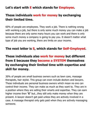 Let's start with E which stands for Employee.
These individuals work for money by exchanging
their limited time.
60% of people are employees. They work a job. There is nothing wrong
with working a job, but there is only some much money you can make a job
because there are only some many hours you can work and there is only
some much money a company is going to pay you. It doesn't matter what
type of job you are working, there are limits on your income.
The next letter is S, which stands for Self-Employed.
These individuals also work for money but different
from E because they become a SYSTEM themselves
by exchanging their limited time with expertise and
skill for money.
30% of people are small business owners such as lawn care, massage
therapists, hair stylist. This group can even include doctors and lawyers.
These individuals are personal business owners which mean no one can
control their income. They can make as much as they want to. They are in
a position where they are selling their smarts and expertise. They can earn
higher income then “E” but...they still only make money when they are
present. A lawyer doesn't get paid unless they are actively involved in a
case. A massage therapist only gets paid when they are actively massaging
someone.
 