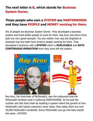 The next letter is B, which stands for Business
System Owner.
These people who own a SYSTEM are MASTERMINDS
and they have PEOPLE and MONEY working for them.
5% of people are Business System Owner. They developed a business
system and hired skillful people to work for them. Ray Kroc and Henry Ford
both are very good example. You see neither man was the brightest or
smartest man but both have smarter people working for them. They
developed a business with a SYSTEM which is DUPLICABLE and AUTO
CONTINUOUS OPERATION even they have left the system.
Ray Kroc, the franchiser of McDonald's, saw the restaurant that the
McDonald's brothers had in California EVERYWHERE. So he built the
number one fast food chain by building a system where the growth of new
McDonald's and repeat customers never stops. Now today there are over
35,000 McDonald's worldwide. Every McDonald's you go into look exactly
the same...SYSTEM.
 