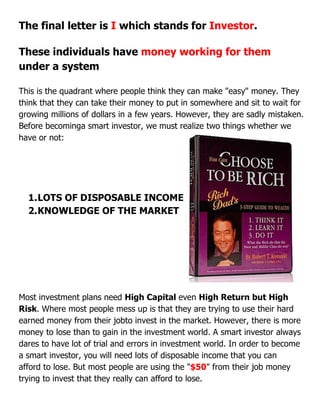 The final letter is I which stands for Investor.
These individuals have money working for them
under a system
This is the quadrant where people think they can make "easy" money. They
think that they can take their money to put in somewhere and sit to wait for
growing millions of dollars in a few years. However, they are sadly mistaken.
Before becominga smart investor, we must realize two things whether we
have or not:
1.LOTS OF DISPOSABLE INCOME
2.KNOWLEDGE OF THE MARKET
Most investment plans need High Capital even High Return but High
Risk. Where most people mess up is that they are trying to use their hard
earned money from their jobto invest in the market. However, there is more
money to lose than to gain in the investment world. A smart investor always
dares to have lot of trial and errors in investment world. In order to become
a smart investor, you will need lots of disposable income that you can
afford to lose. But most people are using the "$50" from their job money
trying to invest that they really can afford to lose.
 
