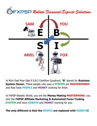 In Rich Dad Poor Dad E.S.B.I Cashflow Quadrant, “B” stands for Business
System Owner. These people who own a SYSTEM are MASTERMINDS
and they have PEOPLE and MONEY working for them.
In FXPSP Robotic World, you are the Money Making MASTERMIND; you
own the FXPSP Affiliate Marketing & Automated Forex Trading
SYSTEM and have ROBOTS and MONEY working for you.
The only different is that the PEOPLE are replaced with ROBOTS!!
 
