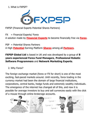 1. What is FXPSP?
FXPSP (Financial Experts Potential Shares Partners)
FX = Financial Experts/ Forex
A solution made by Financial Experts
PSP = Potential Shares Partners
A High Potential Earning Platform
FXPSP Global Ltd is based in UK and was developed by a group of
years experienced Forex Fund Managers
Software Programmers and
2. Why Forex?
The foreign exchange market (forex or FX for short) is one of the most
exciting, fast-paced markets around. Until recently, forex trading in the
currency market had been the domain of large financial institutions,
corporations, central banks, hedge funds a
The emergence of the internet has changed all of this, and now it is
possible for average investors to buy and sell currencies easily with the click
of a mouse through online brokerage accounts.
FXPSP (Financial Experts Potential Shares Partners)
Experts/ Forex
Financial Experts to become financially free via
= Potential Shares Partners
Earning Platform Shares among all Partners
is based in UK and was developed by a group of
experienced Forex Fund Managers, Professional Robotic
and Network Marketing Experts
The foreign exchange market (forex or FX for short) is one of the most
paced markets around. Until recently, forex trading in the
currency market had been the domain of large financial institutions,
corporations, central banks, hedge funds and extremely wealthy individuals.
The emergence of the internet has changed all of this, and now it is
possible for average investors to buy and sell currencies easily with the click
of a mouse through online brokerage accounts.
financially free via Forex.
Partners.
is based in UK and was developed by a group of 8
Professional Robotic
Network Marketing Experts.
The foreign exchange market (forex or FX for short) is one of the most
paced markets around. Until recently, forex trading in the
currency market had been the domain of large financial institutions,
nd extremely wealthy individuals.
The emergence of the internet has changed all of this, and now it is
possible for average investors to buy and sell currencies easily with the click
 