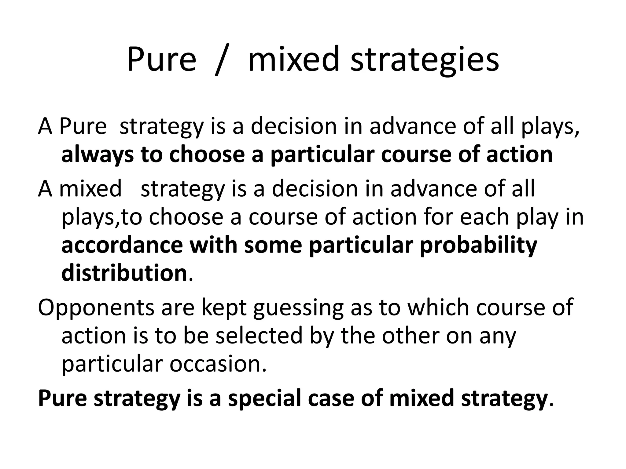 Pure / mixed strategies 
A Pure strategy is a decision in advance of all plays, 
always to choose a particular course of action 
A mixed strategy is a decision in advance of all 
plays,to choose a course of action for each play in 
accordance with some particular probability 
distribution. 
Opponents are kept guessing as to which course of 
action is to be selected by the other on any 
particular occasion. 
Pure strategy is a special case of mixed strategy. 
 