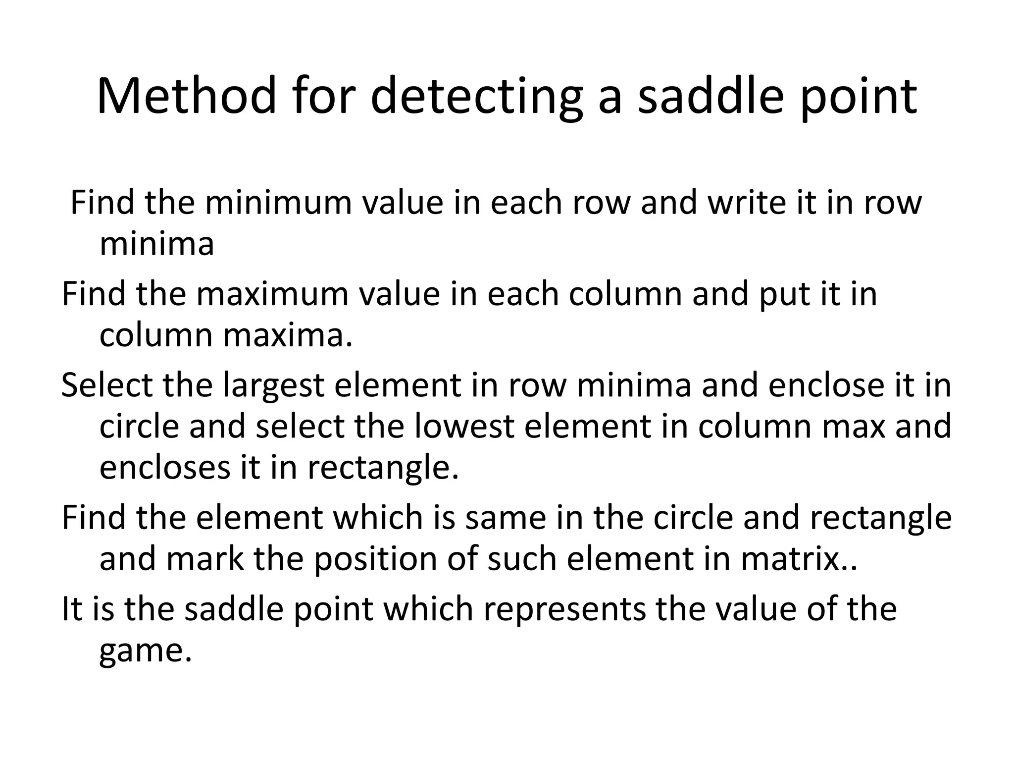Method for detecting a saddle point 
Find the minimum value in each row and write it in row 
minima 
Find the maximum value in each column and put it in 
column maxima. 
Select the largest element in row minima and enclose it in 
circle and select the lowest element in column max and 
encloses it in rectangle. 
Find the element which is same in the circle and rectangle 
and mark the position of such element in matrix.. 
It is the saddle point which represents the value of the 
game. 
 
