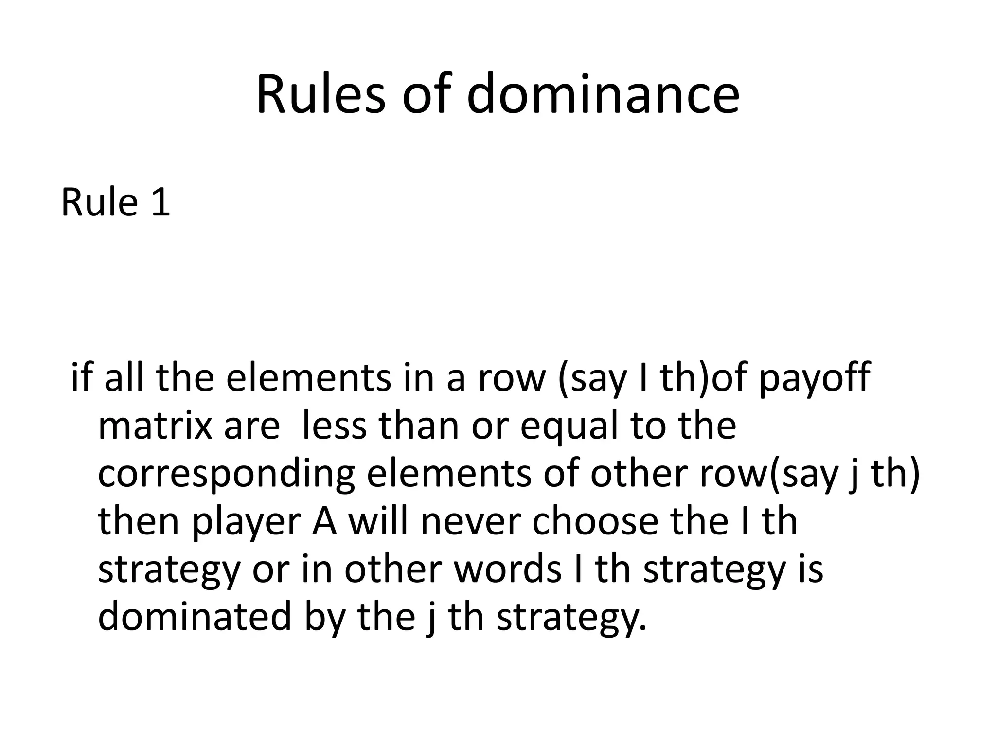Rules of dominance 
Rule 1 
if all the elements in a row (say I th)of payoff 
matrix are less than or equal to the 
corresponding elements of other row(say j th) 
then player A will never choose the I th 
strategy or in other words I th strategy is 
dominated by the j th strategy. 
 