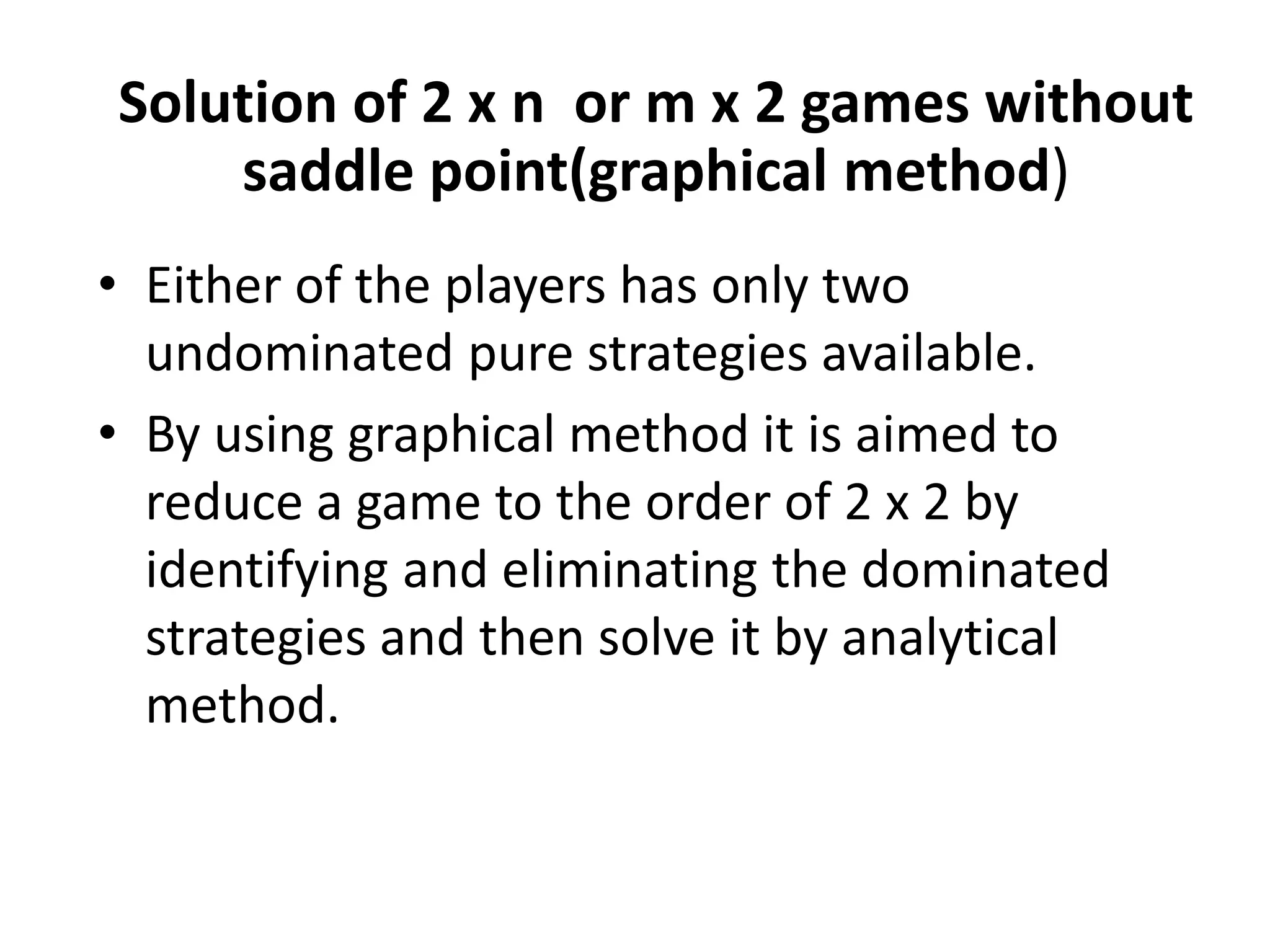 Solution of 2 x n or m x 2 games without 
saddle point(graphical method) 
• Either of the players has only two 
undominated pure strategies available. 
• By using graphical method it is aimed to 
reduce a game to the order of 2 x 2 by 
identifying and eliminating the dominated 
strategies and then solve it by analytical 
method. 
 
