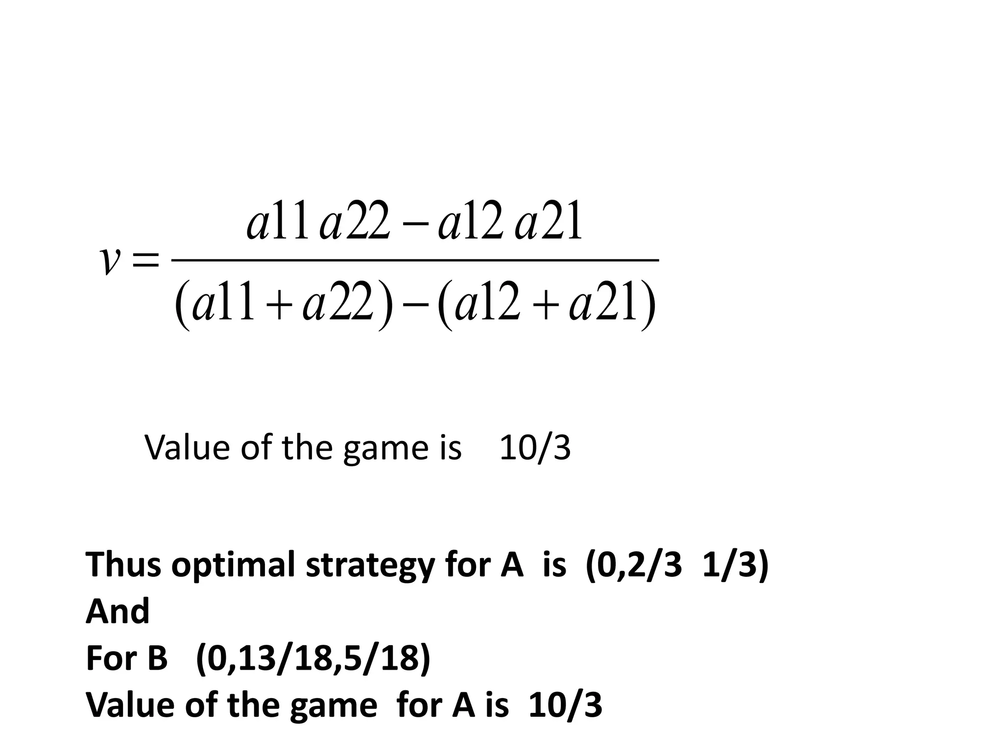 a a a a 
11 22  
12 21 
a a a a 
( 11 22) ( 12 21) 
v 
   
 
Value of the game is 10/3 
Thus optimal strategy for A is (0,2/3 1/3) 
And 
For B (0,13/18,5/18) 
Value of the game for A is 10/3 
 