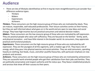 • There are lots of lifestyles identified but at first it may be more straightforward to just consider four
difference audience types:
- Thinkers
- Makers
- Experiencers
- Achievers
Audience
Thinkers. These consumers are the high-resource group of those who are motivated by ideals. They
are mature, responsible, well-educated professionals. Their leisure activities centre on their homes,
but they are well informed about what goes on in the world and are open to new ideas and social
change. They have high incomes but are practical consumers and rational decision makers.
Makers. These consumers are the low-resource group of those who are motivated by self-expression.
They are practical people who value self-sufficiency. They are focused on the familiar - family, work,
and physical recreation - and have little interest in the broader world. As consumers, they appreciate
practical and functional products.
Experiencers. These consumers are the high-resource group of those who are motivated by self-
expression. They are the youngest of all the segments, with a median age of 25. They have a lot of
energy, which they pour into physical exercise and social activities. They are avid consumers, spending
heavily on clothing, fast-foods, music, and other youthful favourites, with particular emphasis on new
products and services.
Achievers. These consumers are the high-resource group of those who are motivated by achievement.
They are successful work-oriented people who get their satisfaction from their jobs and families. They
are politically conservative and respect authority and the status quo. They favour established products
and services that show off their success to their peers.
 