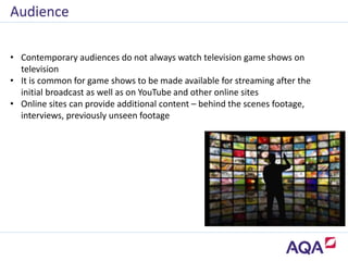 • Contemporary audiences do not always watch television game shows on
television
• It is common for game shows to be made available for streaming after the
initial broadcast as well as on YouTube and other online sites
• Online sites can provide additional content – behind the scenes footage,
interviews, previously unseen footage
Audience
 