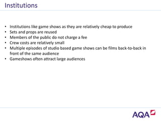 • Institutions like game shows as they are relatively cheap to produce
• Sets and props are reused
• Members of the public do not charge a fee
• Crew costs are relatively small
• Multiple episodes of studio based game shows can be films back-to-back in
front of the same audience
• Gameshows often attract large audiences
Institutions
 