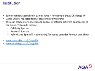 • Some channels specialise in game shows – for example Dave; Challenge TV
• Game Shows’ repeated format create their own brand
• They can create more interest and appeal by offering different approaches to
the brand. This could include:
• Celebrity Specials
• Seasonal Specials
• Hybrids and Spin Offs – something for you to consider for your own show
Institution
• www.dave.uktv.co.uk/tv-guide
• www.challenge.co.uk/tv-guide
 