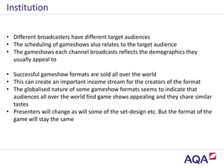 • Successful gameshow formats are sold all over the world
• This can create an important income stream for the creators of the format
• The globalised nature of some gameshow formats seems to indicate that
audiences all over the world find game shows appealing and they share similar
tastes
• Presenters will change as will some of the set-design etc. But the format of the
game will stay the same
Institution
• Different broadcasters have different target audiences
• The scheduling of gameshows also relates to the target audience
• The gameshows each channel broadcasts reflects the demographics they
usually appeal to
 