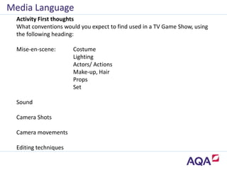 Activity First thoughts
What conventions would you expect to find used in a TV Game Show, using
the following heading:
Mise-en-scene: Costume
Lighting
Actors/ Actions
Make-up, Hair
Props
Set
Sound
Camera Shots
Camera movements
Editing techniques
Media Language
 