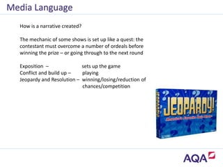 Media Language
How is a narrative created?
The mechanic of some shows is set up like a quest: the
contestant must overcome a number of ordeals before
winning the prize – or going through to the next round
Exposition – sets up the game
Conflict and build up – playing
Jeopardy and Resolution – winning/losing/reduction of
chances/competition
 