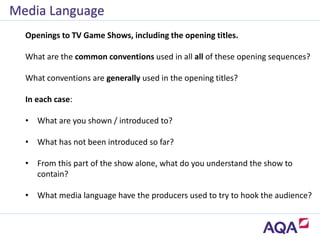 Media Language
Openings to TV Game Shows, including the opening titles.
What are the common conventions used in all all of these opening sequences?
What conventions are generally used in the opening titles?
In each case:
• What are you shown / introduced to?
• What has not been introduced so far?
• From this part of the show alone, what do you understand the show to
contain?
• What media language have the producers used to try to hook the audience?
 