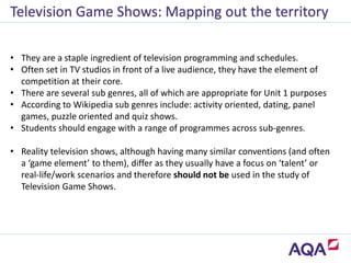 • They are a staple ingredient of television programming and schedules.
• Often set in TV studios in front of a live audience, they have the element of
competition at their core.
• There are several sub genres, all of which are appropriate for Unit 1 purposes
• According to Wikipedia sub genres include: activity oriented, dating, panel
games, puzzle oriented and quiz shows.
• Students should engage with a range of programmes across sub-genres.
• Reality television shows, although having many similar conventions (and often
a ‘game element’ to them), differ as they usually have a focus on ‘talent’ or
real-life/work scenarios and therefore should not be used in the study of
Television Game Shows.
Television Game Shows: Mapping out the territory
 