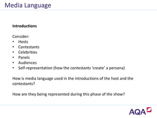 Media Language
Introductions
Consider:
• Hosts
• Contestants
• Celebrities
• Panels
• Audiences
• Self-representation (how the contestants ‘create’ a persona)
How is media language used in the introductions of the host and the
contestants?
How are they being represented during this phase of the show?
 