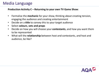 Media Language
Production Activity C – Returning to your own TV Game Show:
• Formalise the mechanic for your show, thinking about creating tension,
engaging the audience and creating entertainment
• Decide on a title to convey this to your target audience
• Select colours, sets and props
• Decide on how you will choose your contestants, and how you want them
to be represented
• What will the relationship between host and contestants, and host and
audience, be like?
 