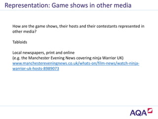Representation: Game shows in other media
How are the game shows, their hosts and their contestants represented in
other media?
Tabloids
Local newspapers, print and online
(e.g. the Manchester Evening News covering ninja Warrior UK)
www.manchestereveningnews.co.uk/whats-on/film-news/watch-ninja-
warrior-uk-hosts-8989073
 