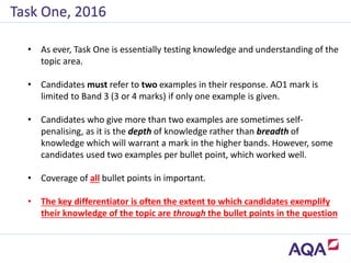 Task One, 2016
• As ever, Task One is essentially testing knowledge and understanding of the
topic area.
• Candidates must refer to two examples in their response. AO1 mark is
limited to Band 3 (3 or 4 marks) if only one example is given.
• Candidates who give more than two examples are sometimes self-
penalising, as it is the depth of knowledge rather than breadth of
knowledge which will warrant a mark in the higher bands. However, some
candidates used two examples per bullet point, which worked well.
• Coverage of all bullet points in important.
• The key differentiator is often the extent to which candidates exemplify
their knowledge of the topic are through the bullet points in the question
 