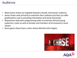 • Many Game shows are targeted towards a broad, mainstream audience
• Game shows seek primarily to entertain their audience but they can offer
gratifications such as providing information and social interaction
• Mainstream television programming seeks to entertain old and young
audiences, males as well as females and members of all economic/ social
classes
• Some game shows have a more clearly defined niche targets.
Audience
 