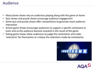 • Many Game shows rely on audiences playing along with the game at home
• Quiz shows and puzzle shows encourage audience engagement
• Some quiz and puzzle shows offer competitions to generate more audience
interaction
• Action game shows encourage audiences to support a specific contestant or
team and so the audience become invested in the result of the game
• Dating game shows allow audiences to judge the contestants and make
‘selections’ for themselves or critique the selections made by contestants.
Audience
 