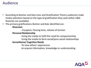 • According to Bulmer and Katz Uses and Gratification Theory audiences make
media selections based on the type of gratification they seek (other U&G
theorists are available)
• The primary gratifications Bulmer and Katz identified are:
-Diversion
- Escapism, Passing time, release of tension
-Personal Relationship
-Using the media to fulfil the need for companionship
-Using the media to form social/para-social relationships
-Surveillance/ Cognitive Needs
-To view others’ experiences
-to acquire information, knowledge or understanding
Audience
 