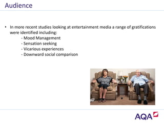 • In more recent studies looking at entertainment media a range of gratifications
were identified including:
- Mood Management
- Sensation seeking
- Vicarious experiences
- Downward social comparison
Audience
 
