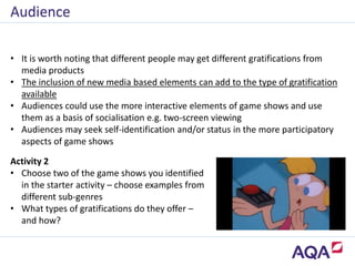 • It is worth noting that different people may get different gratifications from
media products
• The inclusion of new media based elements can add to the type of gratification
available
• Audiences could use the more interactive elements of game shows and use
them as a basis of socialisation e.g. two-screen viewing
• Audiences may seek self-identification and/or status in the more participatory
aspects of game shows
Audience
Activity 2
• Choose two of the game shows you identified
in the starter activity – choose examples from
different sub-genres
• What types of gratifications do they offer –
and how?
 