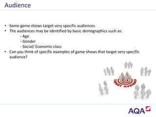 • Some game shows target very specific audiences
• The audiences may be identified by basic demographics such as:
- Age
- Gender
- Social/ Economic class
• Can you think of specific examples of game shows that target very specific
audience?
Audience
 