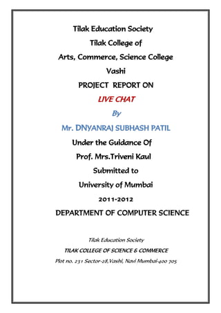 Tilak Education Society
              Tilak College of
 Arts, Commerce, Science College
                    Vashi
         PROJECT REPORT ON
                 LIVE CHAT
                      By
  Mr. DNYANRAJ SUBHASH PATIL
      Under the Guidance Of
        Prof. Mrs.Triveni Kaul
               Submitted to
         University of Mumbai
                 2011-2012
DEPARTMENT OF COMPUTER SCIENCE


             Tilak Education Society
   TILAK COLLEGE OF SCIENCE & COMMERCE
Plot no. 231 Sector-28,Vashi, Navi Mumbai-400 705
 