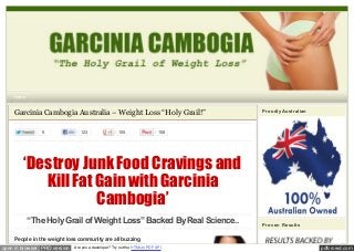 Home

Garcinia Cambogia Australia – Weight Loss “Holy Grail!”
5

123

105

Proudly Australian

108

‘Destroy Junk Food Cravings and
Kill Fat Gain with Garcinia
Cambogia’
“The Holy Grail of Weight Loss” Backed By Real Science..

Proven Results

People in the weight loss community are all buzzing
open in browser PRO version

Are you a developer? Try out the HTML to PDF API

pdfcrowd.com

 