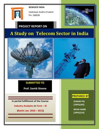 NEWGATE INDIA

                Hyderbad, Andhra Pradesh
                Pin- 500038



      PROJECT REPORT ON

A Study on Telecom Sector in India




             SUBMITTED TO
           Prof. Samik Shome

                                           PREPARED BY
In partial fulfillment of the Course-      SUNAM PAL
                                           [10PG(J)45]
  Industry Analytics in Term – III
                                           IRFAN HABIB
     (Batch: Jan. 2010 – 2012)
                                           [10PG(J)14]
 