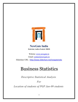 NewGate India
                Hyderbad, Andhra Pradesh- 500038


                Website: www.newgate.in
                Email: contact@newgate.in
  Slideshare URL : http://www.slideshare.net/newgateindia




       Business Statistics
        Descriptive Statistical Analysis
                            For
Location of students of PGP Jan-09 students


                               1
 