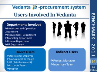 Vedanta e -procurement system
       Users Involved In Vedanta




                                                BENCHMARK – 2 0 1 1
 Departments Involved
Production and Operation
Department
Procurement Department
Marketing Department
Finance Department
HR Department

        Direct Users           Indirect Users
 Operational Employee
 Procurement In charge
 HR (Reimbursement)
                            Project Manager        14
 Accounts Team             Inventory Team
                                                  Fri
 Supplier
                                                25 Feb
 