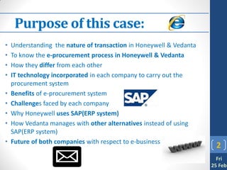 Purpose of this case:
•   Understanding the nature of transaction in Honeywell & Vedanta
•   To know the e-procurement process in Honeywell & Vedanta
•   How they differ from each other
•   IT technology incorporated in each company to carry out the
    procurement system
•   Benefits of e-procurement system
•   Challenges faced by each company
•   Why Honeywell uses SAP(ERP system)
•   How Vedanta manages with other alternatives instead of using
    SAP(ERP system)
•   Future of both companies with respect to e-business
                                                                       2
                                                                       Fri
                                                                     25 Feb
 