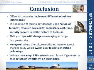PSGIM, Coimbatore           E-procurement system of Honeywell & Vedanta


                     Conclusion




                                                                          BENCHMARK – 2 0 1 1
   • Different companies implement different e-business
     technologies
   • The adoption of technology depends upon nature of
     business, resource availability, complicacy, cost, time,
     security concerns and the culture of business.
   • Ability to cope with change as managing a change
      is a greater risk.
   • Honeywell where the culture motivates them to accept
     changes easily would switch over to next generation
     technology.
   • Vedanta may adopt ERP system in near future if generates a
     good return on investment on technology.                                 23
                                                                            Fri
                                                                          25 Feb
 