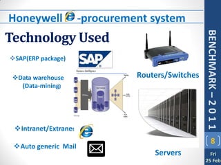 Honeywell e -procurement system
Technology Used




                                         BENCHMARK – 2 0 1 1
SAP(ERP package)

 Data warehouse      Routers/Switches
   (Data-mining)




 Intranet/Extranet
                                                8
 Auto generic Mail
                          Servers          Fri
                                         25 Feb
 