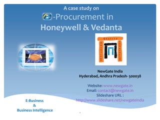 A case study on
               -Procurement in
             Honeywell & Vedanta



                                       NewGate India
                              Hyderabad, Andhra Pradesh- 500038

                                    Website: www.newgate.in
                                    Email: contact@newgate.in
                                          Slideshare URL :
     E-Business              http://www.slideshare.net/newgateindia
         &
Business Intelligence          1
 