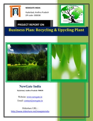 NEWGATE INDIA

                 Hyderbad, Andhra Pradesh
                 ZIP code- 500038



       PROJECT REPORT ON
Business Plan: Recycling & Upycling Plant




         NewGate India
       Hyderbad, Andhra Pradesh- 500038


        Website: www.newgate.in
       Email: contact@newgate.in


           Slideshare URL :
 http://www.slideshare.net/newgateindia
 
