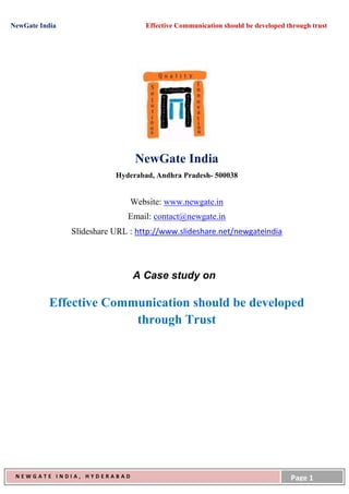 NewGate India                      Effective Communication should be developed through trust




                                NewGate India
                           Hyderabad, Andhra Pradesh- 500038


                               Website: www.newgate.in
                              Email: contact@newgate.in
                Slideshare URL : http://www.slideshare.net/newgateindia




                                A Case study on

           Effective Communication should be developed
                         through Trust




 NEWGATE INDIA, HYDERABAD                                                       Page 1
 