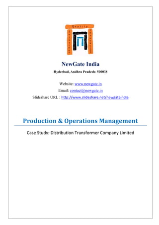 NewGate India
               Hyderbad, Andhra Pradesh- 500038


                  Website: www.newgate.in
                 Email: contact@newgate.in
   Slideshare URL : http://www.slideshare.net/newgateindia




Production & Operations Management
 Case Study: Distribution Transformer Company Limited
 