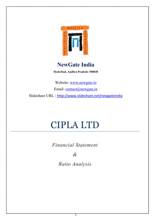 NewGate India
              Hyderbad, Andhra Pradesh- 500038


               Website: www.newgate.in
              Email: contact@newgate.in
Slideshare URL : http://www.slideshare.net/newgateindia




            CIPLA LTD
             Financial Statement
                           &
                 Ratio Analysis




                             1
 