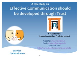 A case study on
Effective Communication should
  be developed through Trust



                               NewGate India
                      Hyderabad, Andhra Pradesh- 500038

                            Website: www.newgate.in
                            Email: contact@newgate.in
                                  Slideshare URL :
                     http://www.slideshare.net/newgateindia
  Business
Communication
                      1
 
