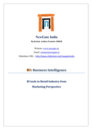 NewGate India
            Hyderbad, Andhra Pradesh- 500038


               Website: www.newgate.in
              Email: contact@newgate.in
Slideshare URL : http://www.slideshare.net/newgateindia




       BI: Business Intelligence


       BI tools in Retail Industry from
             Marketing Perspective
 