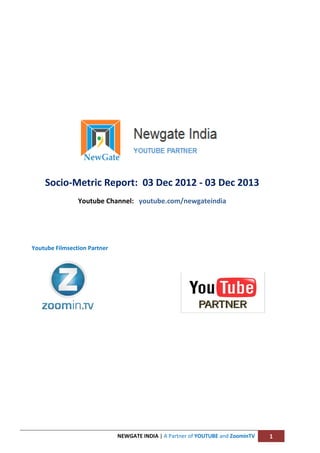 Socio-Metric Report: 03 Dec 2012 - 03 Dec 2013
Youtube Channel: youtube.com/newgateindia

Youtube Filmsection Partner

NEWGATE INDIA | A Partner of YOUTUBE and ZoominTV

1

 