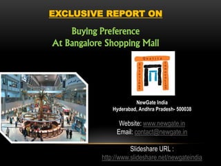 EXCLUSIVE REPORT ON

    Buying Preference
At Bangalore Shopping Mall




                         NewGate India
                Hyderabad, Andhra Pradesh- 500038

                  Website: www.newgate.in
                 Email: contact@newgate.in

                       Slideshare URL :
            http://www.slideshare.net/newgateindia
 