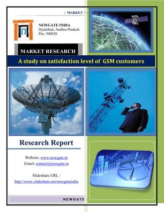 [ MARKET RESEARCH REPORT] JAN 2010 - 2012


              NEWGATE INDIA
              Hyderbad, Andhra Pradesh
              Pin- 500038



   MARKET RESEARCH
  A study on satisfaction level of GSM customers




  Research Report
     Website: www.newgate.in
     Email: contact@newgate.in

          Slideshare URL :
http://www.slideshare.net/newgateindia



                            NEWGATE INDIA, Bangalore            Page 1
 